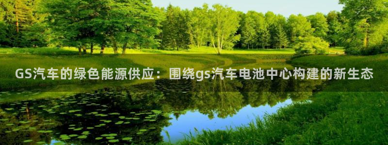 优发国际的官网是正品吗：GS汽车的绿色能源供应：围绕gs汽车电池中心构建的新生态