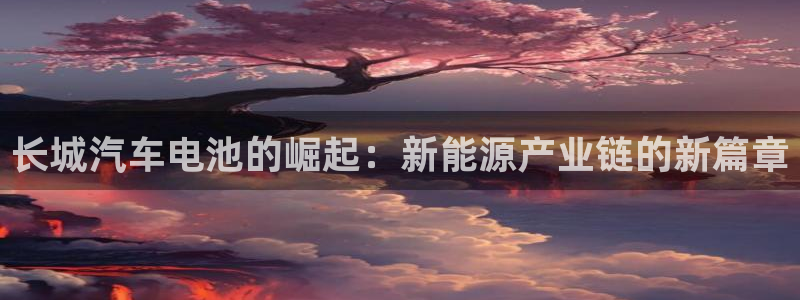 优发国际手机版客户端下载：长城汽车电池的崛起：新能源产业链的新篇章