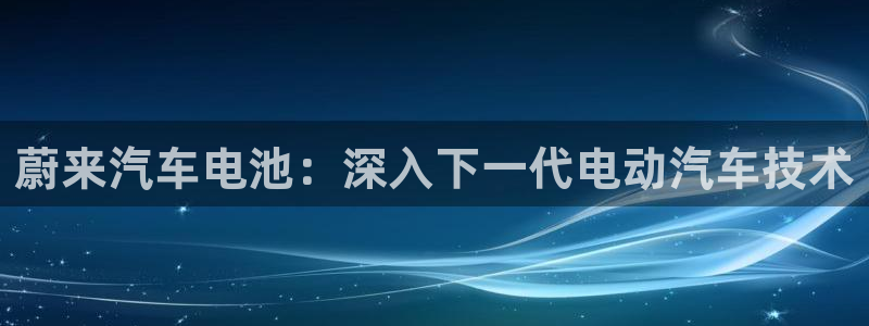 优发国际平台u8是什么软件：蔚来汽车电池：深入下一代电动汽车技术